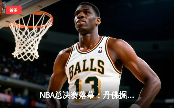 NBA总决赛落幕：丹佛掘金首夺总冠军，约基奇荣膺FMVP