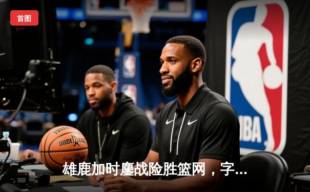 雄鹿加时鏖战险胜篮网，字母哥44分14篮板制霸内线