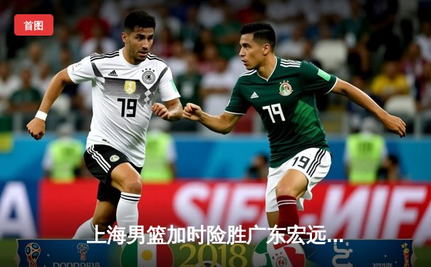 上海男篮加时险胜广东宏远 王哲林36分创生涯新高