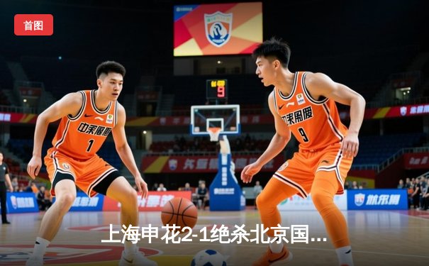 上海申花2-1绝杀北京国安，于汉超制胜球点燃德比战火